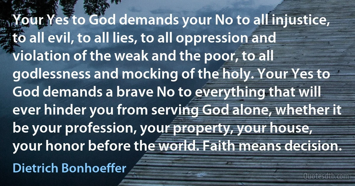 Your Yes to God demands your No to all injustice, to all evil, to all lies, to all oppression and violation of the weak and the poor, to all godlessness and mocking of the holy. Your Yes to God demands a brave No to everything that will ever hinder you from serving God alone, whether it be your profession, your property, your house, your honor before the world. Faith means decision. (Dietrich Bonhoeffer)