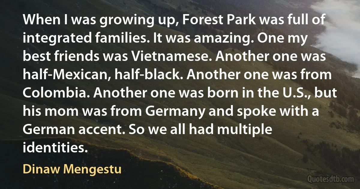 When I was growing up, Forest Park was full of integrated families. It was amazing. One my best friends was Vietnamese. Another one was half-Mexican, half-black. Another one was from Colombia. Another one was born in the U.S., but his mom was from Germany and spoke with a German accent. So we all had multiple identities. (Dinaw Mengestu)