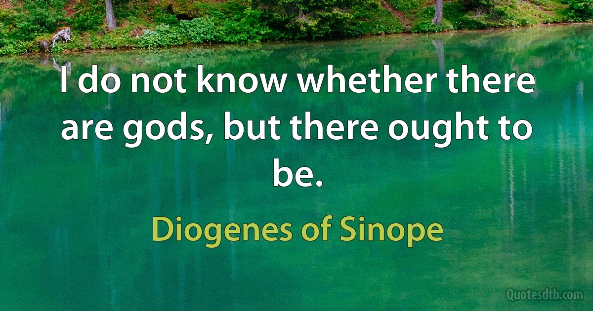 I do not know whether there are gods, but there ought to be. (Diogenes of Sinope)