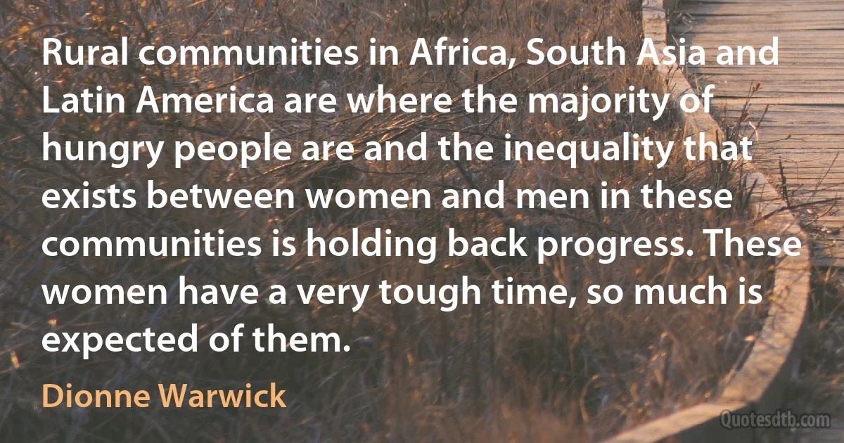 Rural communities in Africa, South Asia and Latin America are where the majority of hungry people are and the inequality that exists between women and men in these communities is holding back progress. These women have a very tough time, so much is expected of them. (Dionne Warwick)