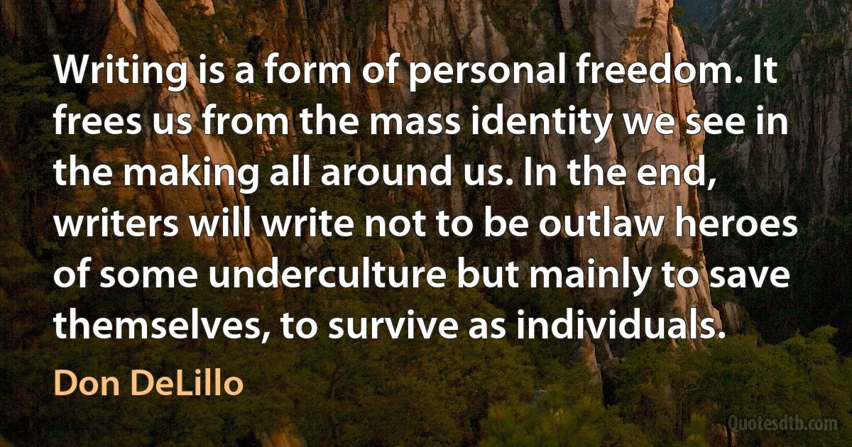 Writing is a form of personal freedom. It frees us from the mass identity we see in the making all around us. In the end, writers will write not to be outlaw heroes of some underculture but mainly to save themselves, to survive as individuals. (Don DeLillo)