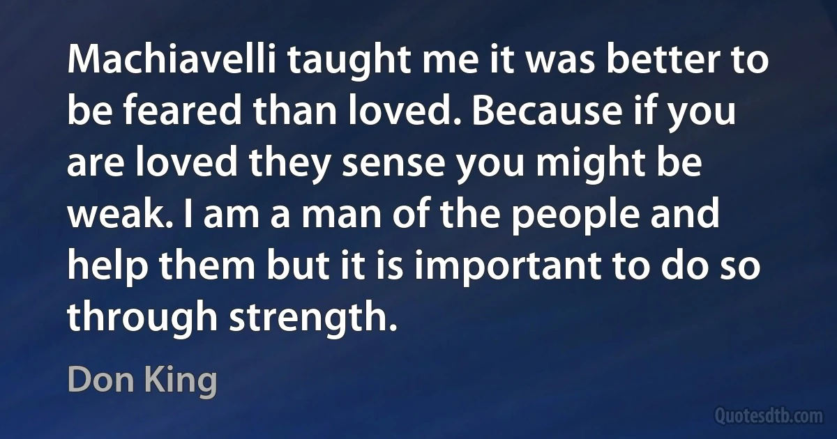 Machiavelli taught me it was better to be feared than loved. Because if you are loved they sense you might be weak. I am a man of the people and help them but it is important to do so through strength. (Don King)