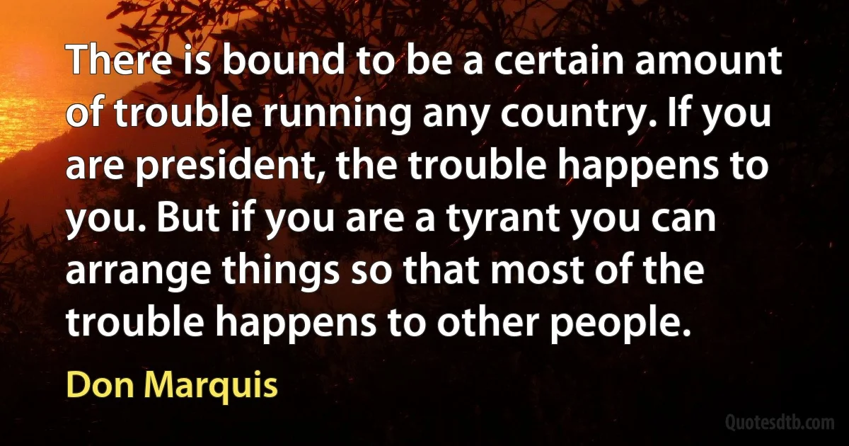 There is bound to be a certain amount of trouble running any country. If you are president, the trouble happens to you. But if you are a tyrant you can arrange things so that most of the trouble happens to other people. (Don Marquis)