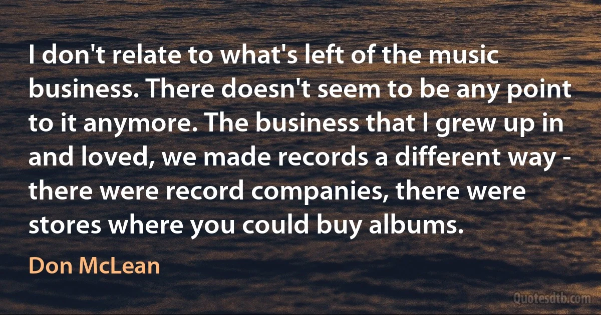 I don't relate to what's left of the music business. There doesn't seem to be any point to it anymore. The business that I grew up in and loved, we made records a different way - there were record companies, there were stores where you could buy albums. (Don McLean)