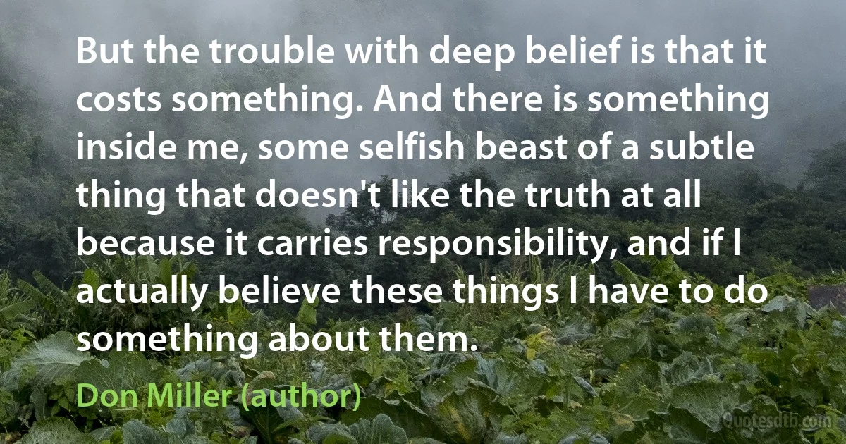 But the trouble with deep belief is that it costs something. And there is something inside me, some selfish beast of a subtle thing that doesn't like the truth at all because it carries responsibility, and if I actually believe these things I have to do something about them. (Don Miller (author))