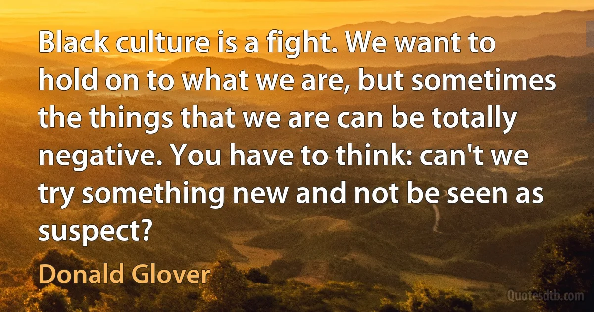 Black culture is a fight. We want to hold on to what we are, but sometimes the things that we are can be totally negative. You have to think: can't we try something new and not be seen as suspect? (Donald Glover)