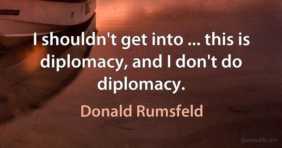 I shouldn't get into ... this is diplomacy, and I don't do diplomacy. (Donald Rumsfeld)