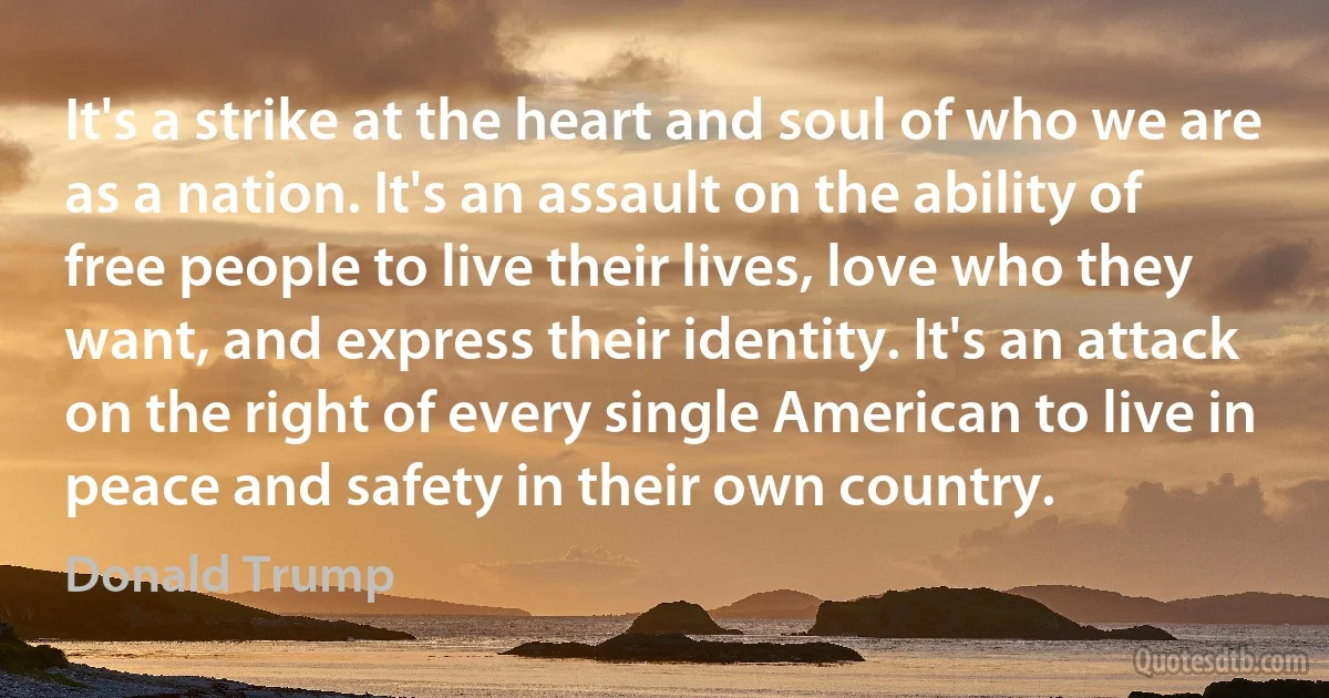 It's a strike at the heart and soul of who we are as a nation. It's an assault on the ability of free people to live their lives, love who they want, and express their identity. It's an attack on the right of every single American to live in peace and safety in their own country. (Donald Trump)