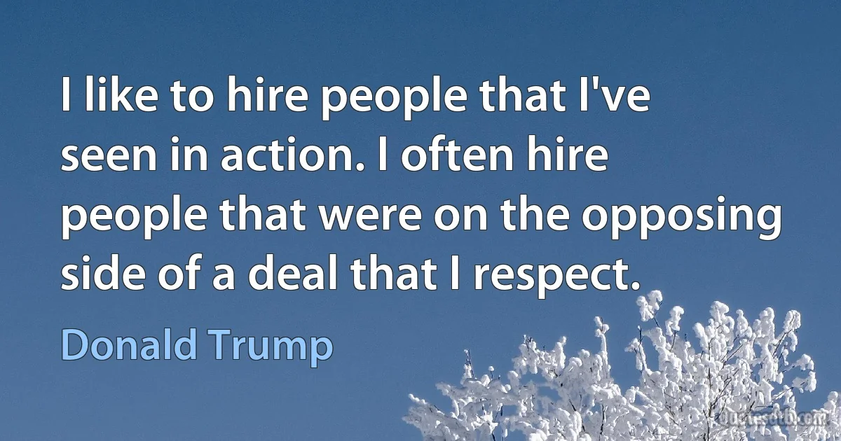 I like to hire people that I've seen in action. I often hire people that were on the opposing side of a deal that I respect. (Donald Trump)