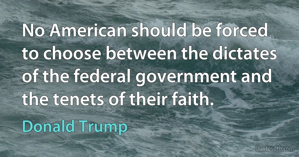 No American should be forced to choose between the dictates of the federal government and the tenets of their faith. (Donald Trump)