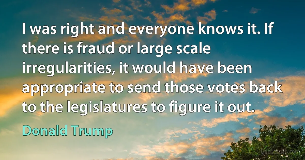 I was right and everyone knows it. If there is fraud or large scale irregularities, it would have been appropriate to send those votes back to the legislatures to figure it out. (Donald Trump)