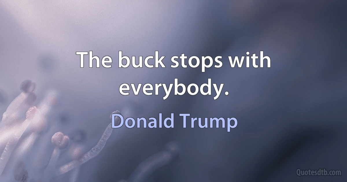 The buck stops with everybody. (Donald Trump)