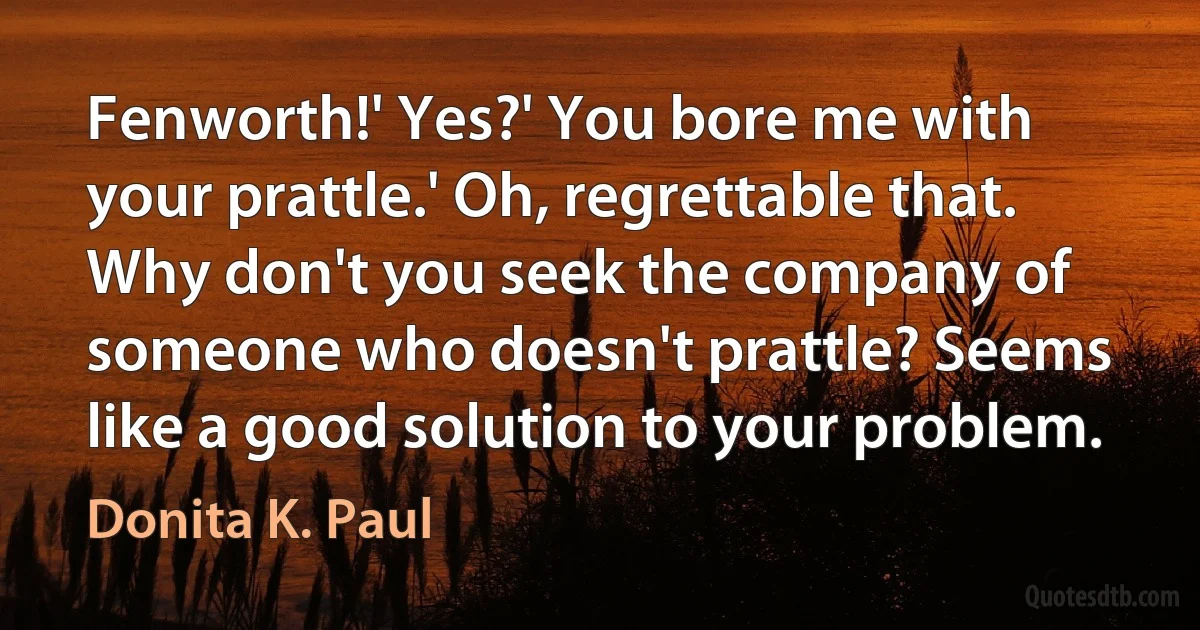 Fenworth!' Yes?' You bore me with your prattle.' Oh, regrettable that. Why don't you seek the company of someone who doesn't prattle? Seems like a good solution to your problem. (Donita K. Paul)