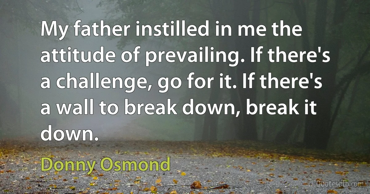 My father instilled in me the attitude of prevailing. If there's a challenge, go for it. If there's a wall to break down, break it down. (Donny Osmond)