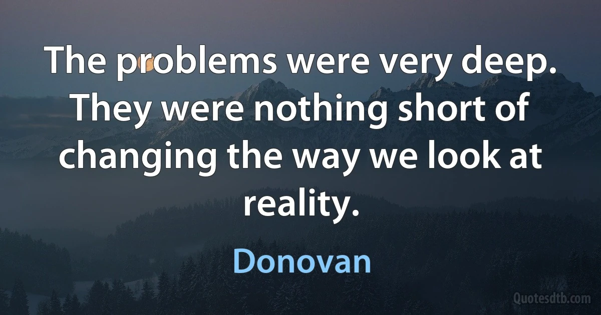 The problems were very deep. They were nothing short of changing the way we look at reality. (Donovan)