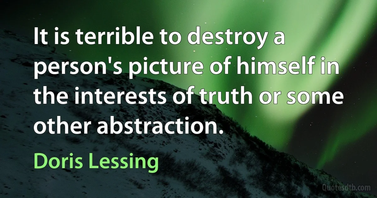 It is terrible to destroy a person's picture of himself in the interests of truth or some other abstraction. (Doris Lessing)