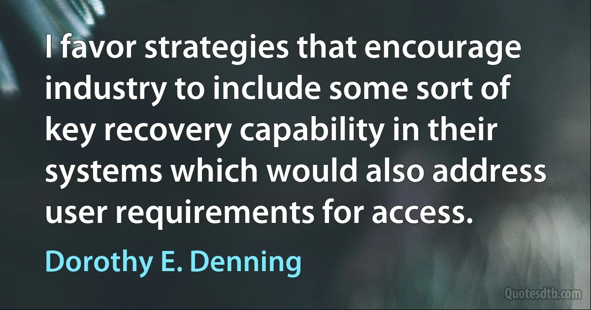 I favor strategies that encourage industry to include some sort of key recovery capability in their systems which would also address user requirements for access. (Dorothy E. Denning)