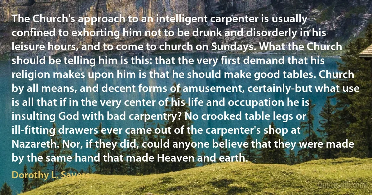 The Church's approach to an intelligent carpenter is usually confined to exhorting him not to be drunk and disorderly in his leisure hours, and to come to church on Sundays. What the Church should be telling him is this: that the very first demand that his religion makes upon him is that he should make good tables. Church by all means, and decent forms of amusement, certainly-but what use is all that if in the very center of his life and occupation he is insulting God with bad carpentry? No crooked table legs or ill-fitting drawers ever came out of the carpenter's shop at Nazareth. Nor, if they did, could anyone believe that they were made by the same hand that made Heaven and earth. (Dorothy L. Sayers)