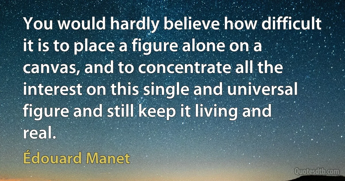 You would hardly believe how difficult it is to place a figure alone on a canvas, and to concentrate all the interest on this single and universal figure and still keep it living and real. (Édouard Manet)