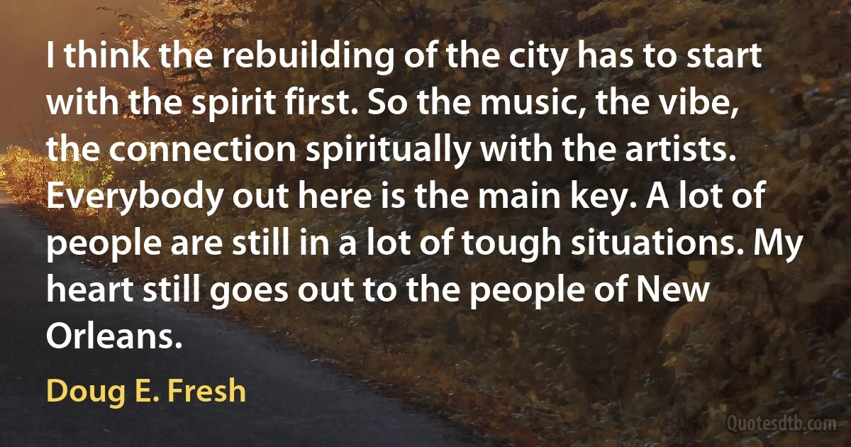 I think the rebuilding of the city has to start with the spirit first. So the music, the vibe, the connection spiritually with the artists. Everybody out here is the main key. A lot of people are still in a lot of tough situations. My heart still goes out to the people of New Orleans. (Doug E. Fresh)