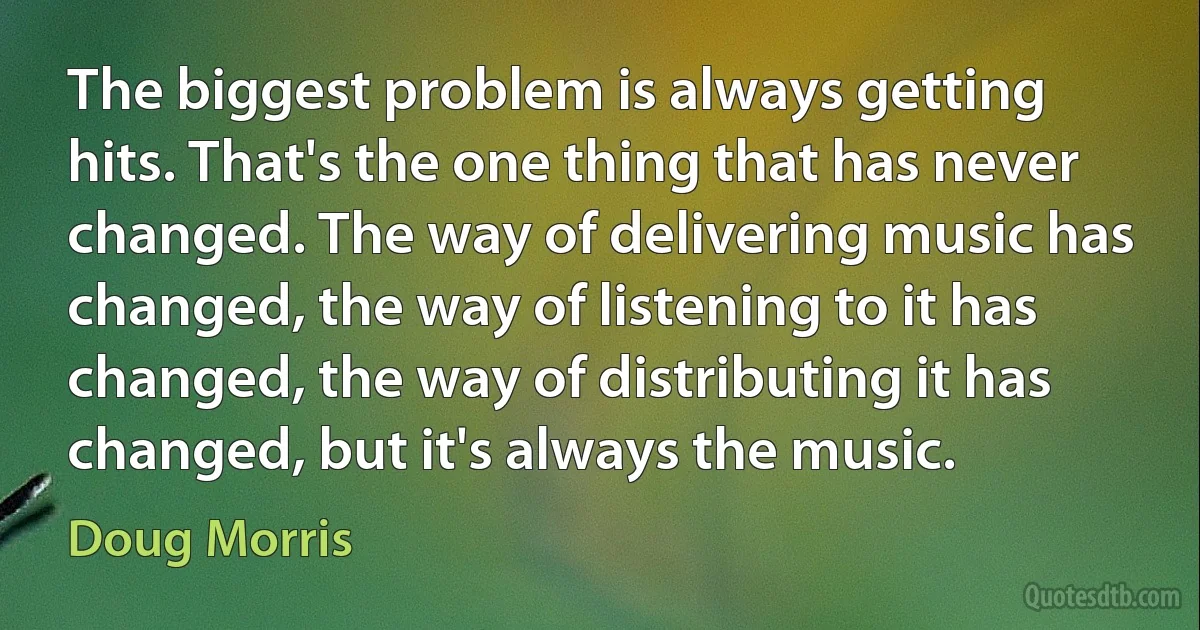 The biggest problem is always getting hits. That's the one thing that has never changed. The way of delivering music has changed, the way of listening to it has changed, the way of distributing it has changed, but it's always the music. (Doug Morris)