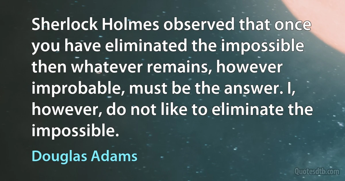 Sherlock Holmes observed that once you have eliminated the impossible then whatever remains, however improbable, must be the answer. I, however, do not like to eliminate the impossible. (Douglas Adams)