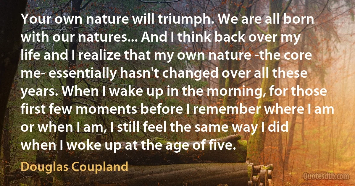 Your own nature will triumph. We are all born with our natures... And I think back over my life and I realize that my own nature -the core me- essentially hasn't changed over all these years. When I wake up in the morning, for those first few moments before I remember where I am or when I am, I still feel the same way I did when I woke up at the age of five. (Douglas Coupland)