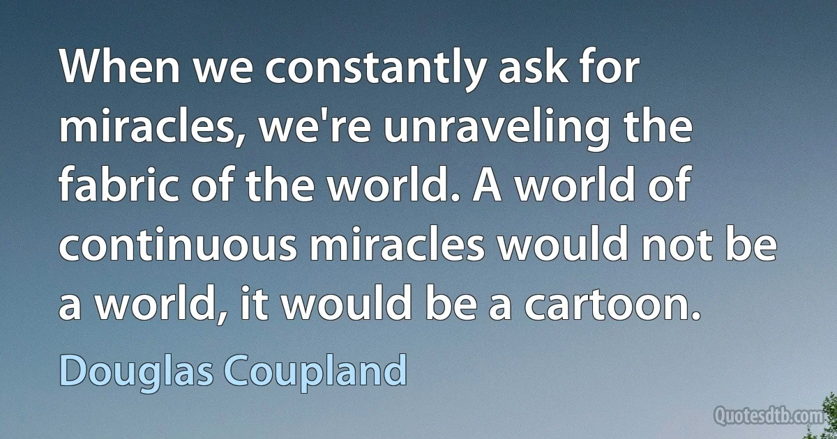 When we constantly ask for miracles, we're unraveling the fabric of the world. A world of continuous miracles would not be a world, it would be a cartoon. (Douglas Coupland)