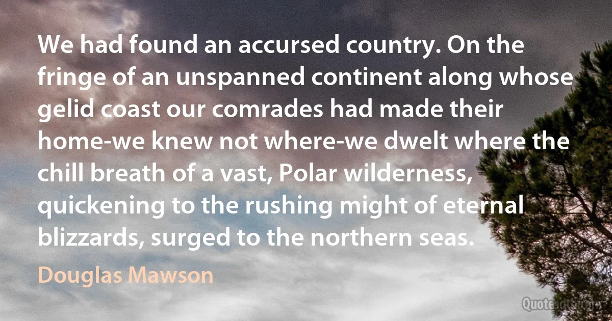 We had found an accursed country. On the fringe of an unspanned continent along whose gelid coast our comrades had made their home-we knew not where-we dwelt where the chill breath of a vast, Polar wilderness, quickening to the rushing might of eternal blizzards, surged to the northern seas. (Douglas Mawson)