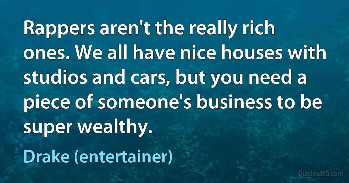 Rappers aren't the really rich ones. We all have nice houses with studios and cars, but you need a piece of someone's business to be super wealthy. (Drake (entertainer))