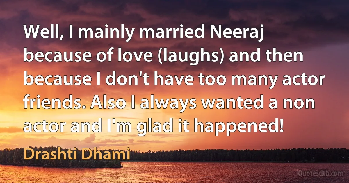 Well, I mainly married Neeraj because of love (laughs) and then because I don't have too many actor friends. Also I always wanted a non actor and I'm glad it happened! (Drashti Dhami)