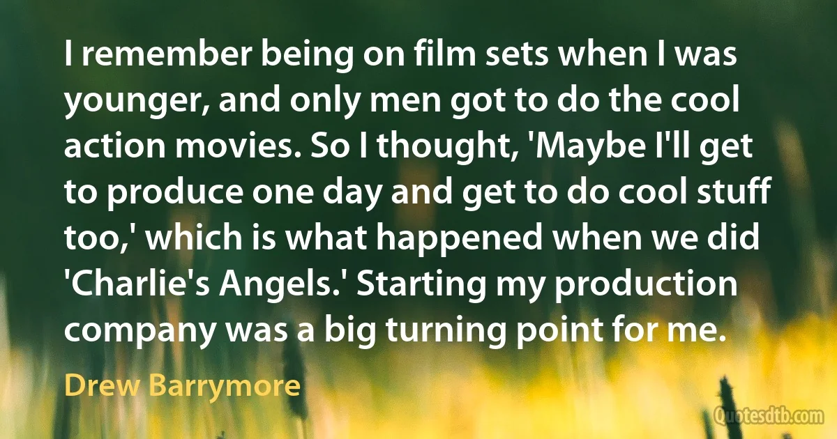 I remember being on film sets when I was younger, and only men got to do the cool action movies. So I thought, 'Maybe I'll get to produce one day and get to do cool stuff too,' which is what happened when we did 'Charlie's Angels.' Starting my production company was a big turning point for me. (Drew Barrymore)