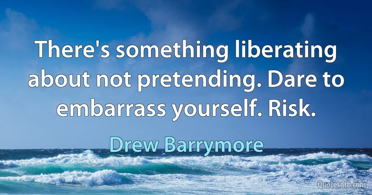 There's something liberating about not pretending. Dare to embarrass yourself. Risk. (Drew Barrymore)