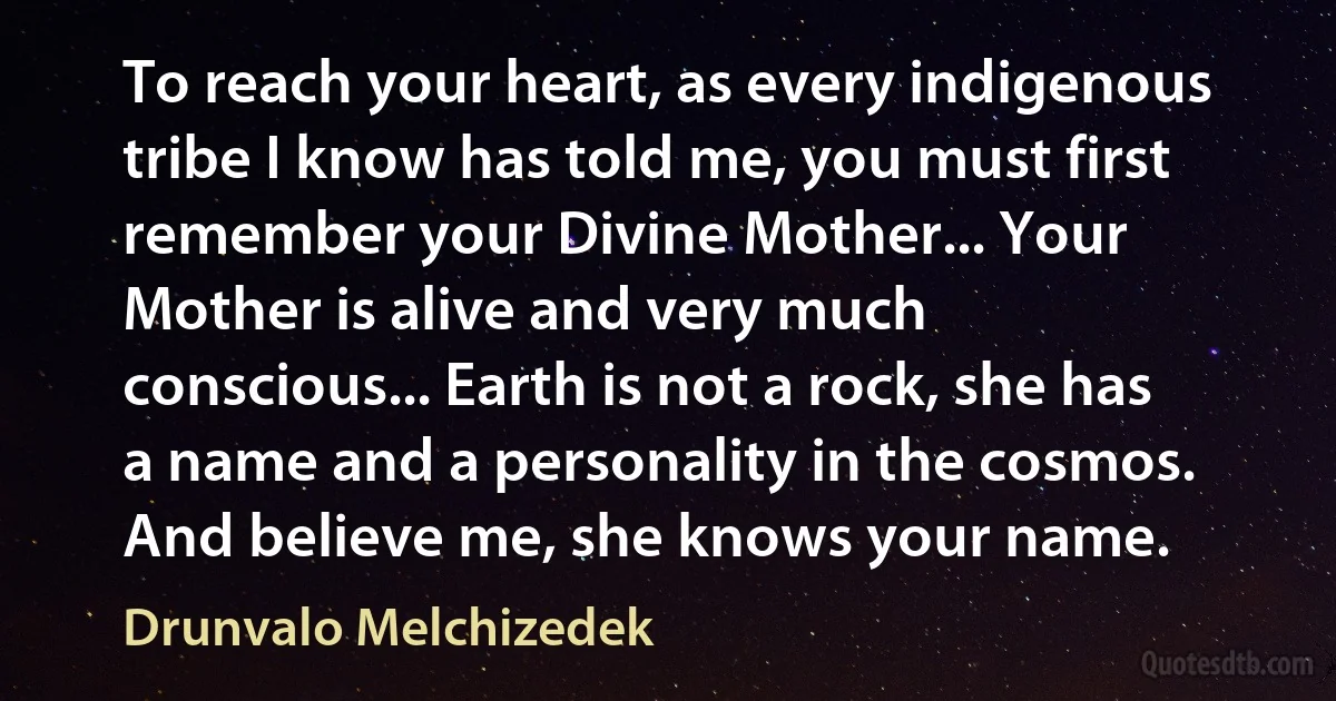 To reach your heart, as every indigenous tribe I know has told me, you must first remember your Divine Mother... Your Mother is alive and very much conscious... Earth is not a rock, she has a name and a personality in the cosmos. And believe me, she knows your name. (Drunvalo Melchizedek)