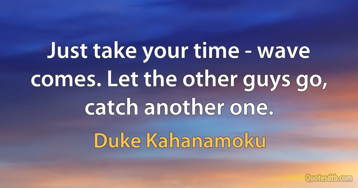 Just take your time - wave comes. Let the other guys go, catch another one. (Duke Kahanamoku)