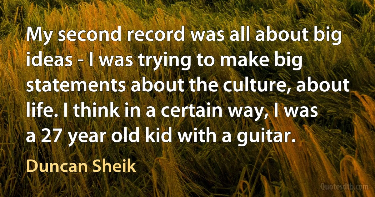 My second record was all about big ideas - I was trying to make big statements about the culture, about life. I think in a certain way, I was a 27 year old kid with a guitar. (Duncan Sheik)