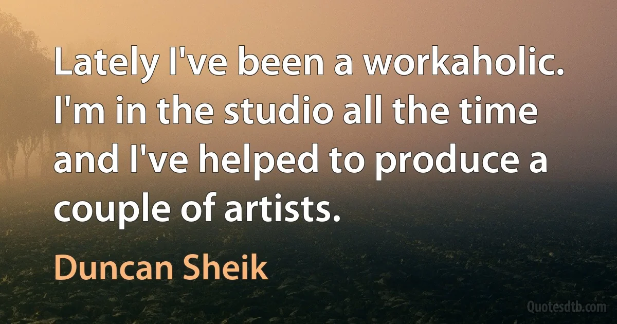 Lately I've been a workaholic. I'm in the studio all the time and I've helped to produce a couple of artists. (Duncan Sheik)