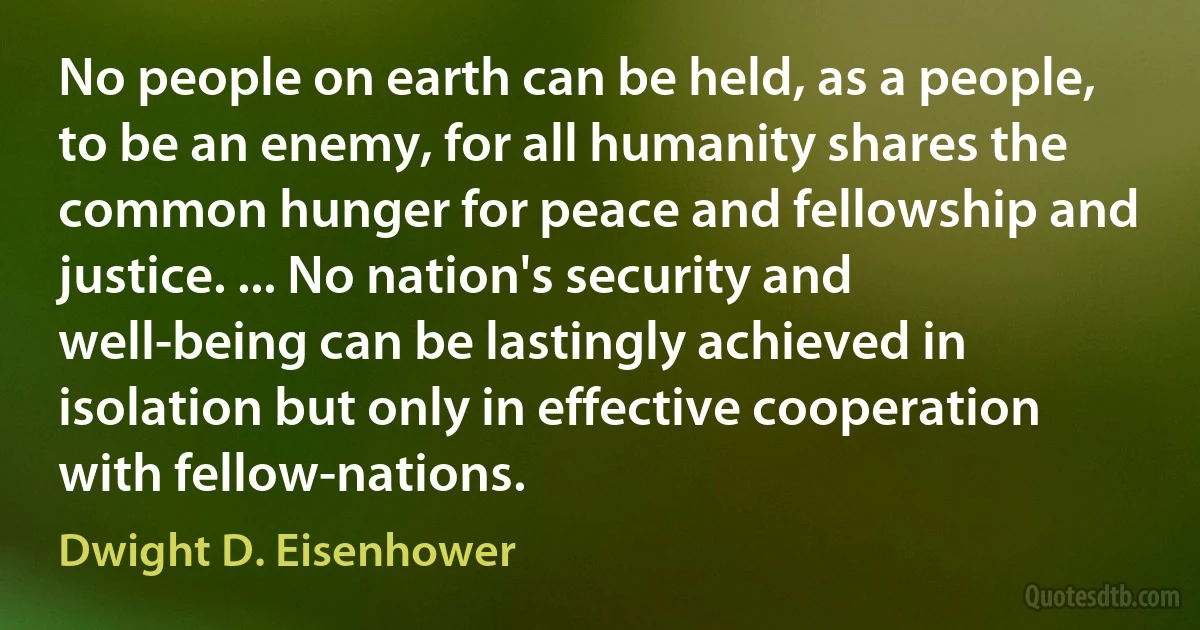 No people on earth can be held, as a people, to be an enemy, for all humanity shares the common hunger for peace and fellowship and justice. ... No nation's security and well-being can be lastingly achieved in isolation but only in effective cooperation with fellow-nations. (Dwight D. Eisenhower)