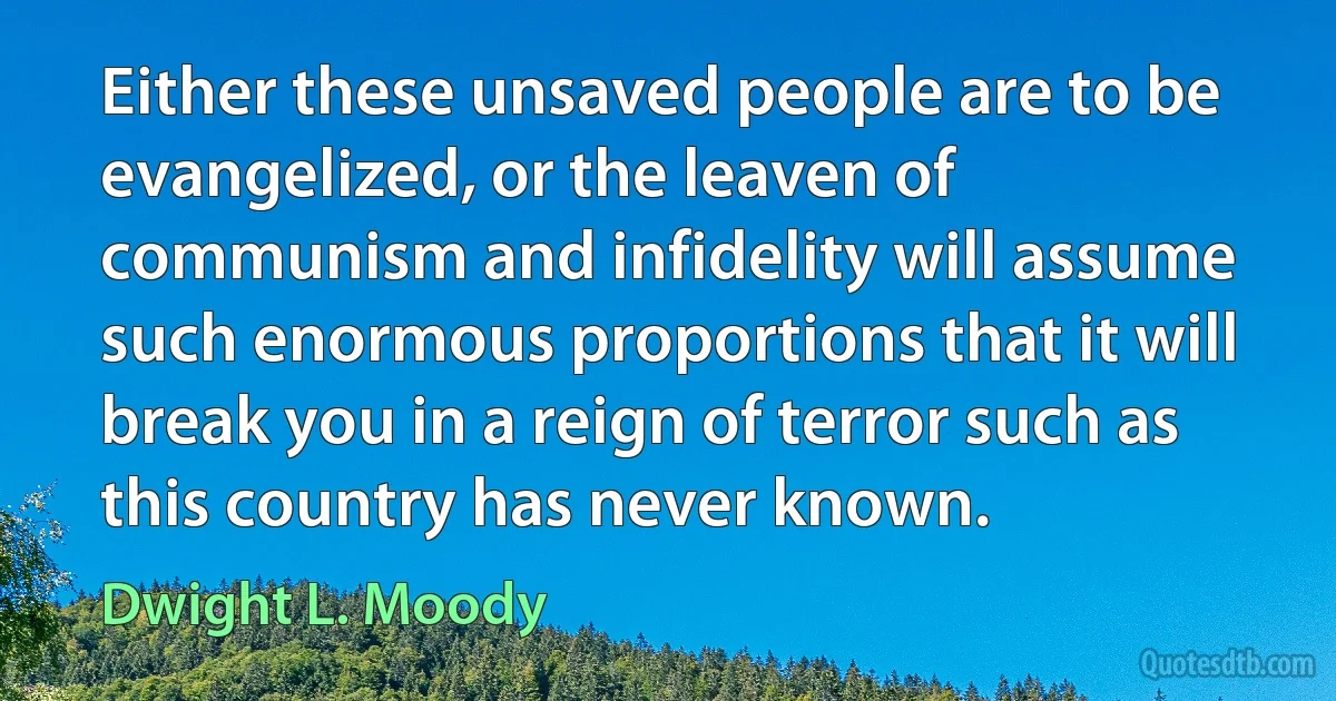 Either these unsaved people are to be evangelized, or the leaven of communism and infidelity will assume such enormous proportions that it will break you in a reign of terror such as this country has never known. (Dwight L. Moody)