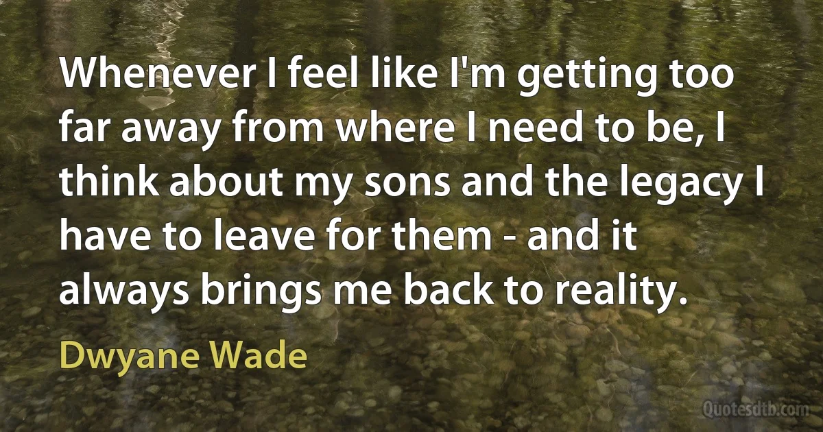 Whenever I feel like I'm getting too far away from where I need to be, I think about my sons and the legacy I have to leave for them - and it always brings me back to reality. (Dwyane Wade)