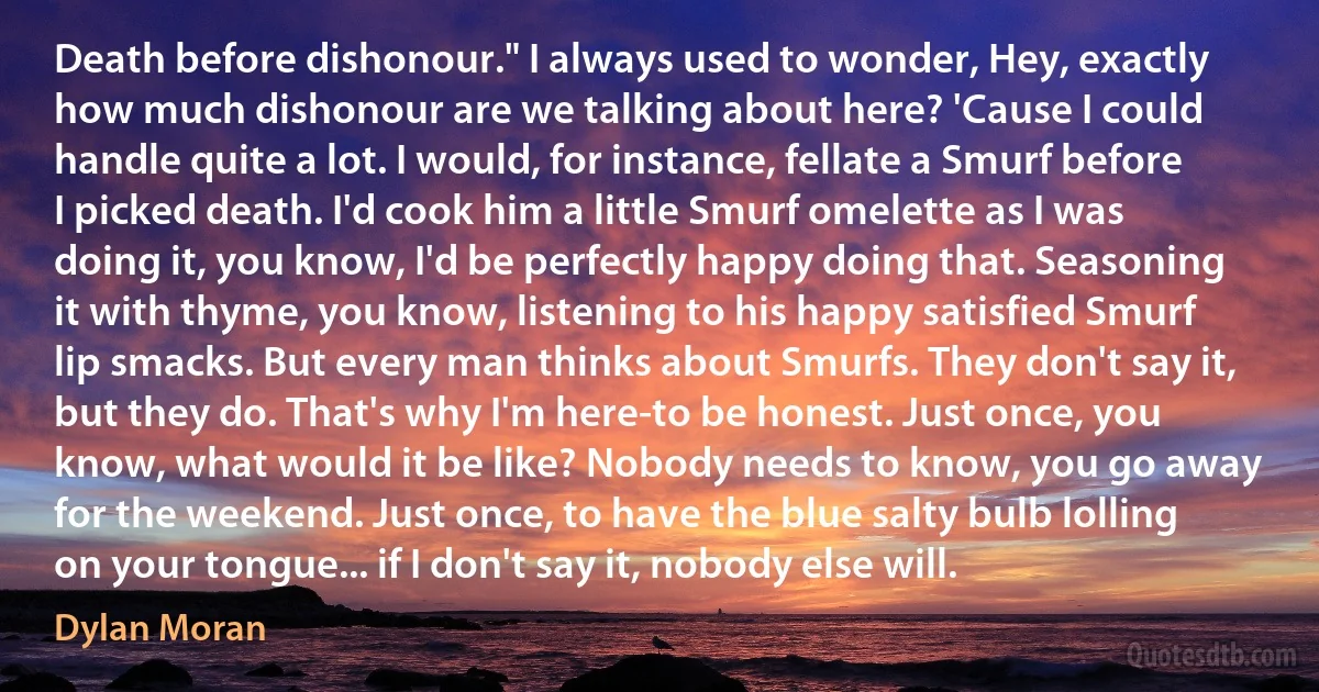 Death before dishonour." I always used to wonder, Hey, exactly how much dishonour are we talking about here? 'Cause I could handle quite a lot. I would, for instance, fellate a Smurf before I picked death. I'd cook him a little Smurf omelette as I was doing it, you know, I'd be perfectly happy doing that. Seasoning it with thyme, you know, listening to his happy satisfied Smurf lip smacks. But every man thinks about Smurfs. They don't say it, but they do. That's why I'm here-to be honest. Just once, you know, what would it be like? Nobody needs to know, you go away for the weekend. Just once, to have the blue salty bulb lolling on your tongue... if I don't say it, nobody else will. (Dylan Moran)