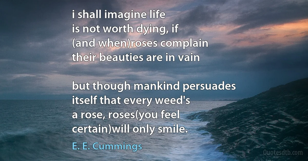 i shall imagine life
is not worth dying, if
(and when)roses complain
their beauties are in vain

but though mankind persuades
itself that every weed's
a rose, roses(you feel
certain)will only smile. (E. E. Cummings)