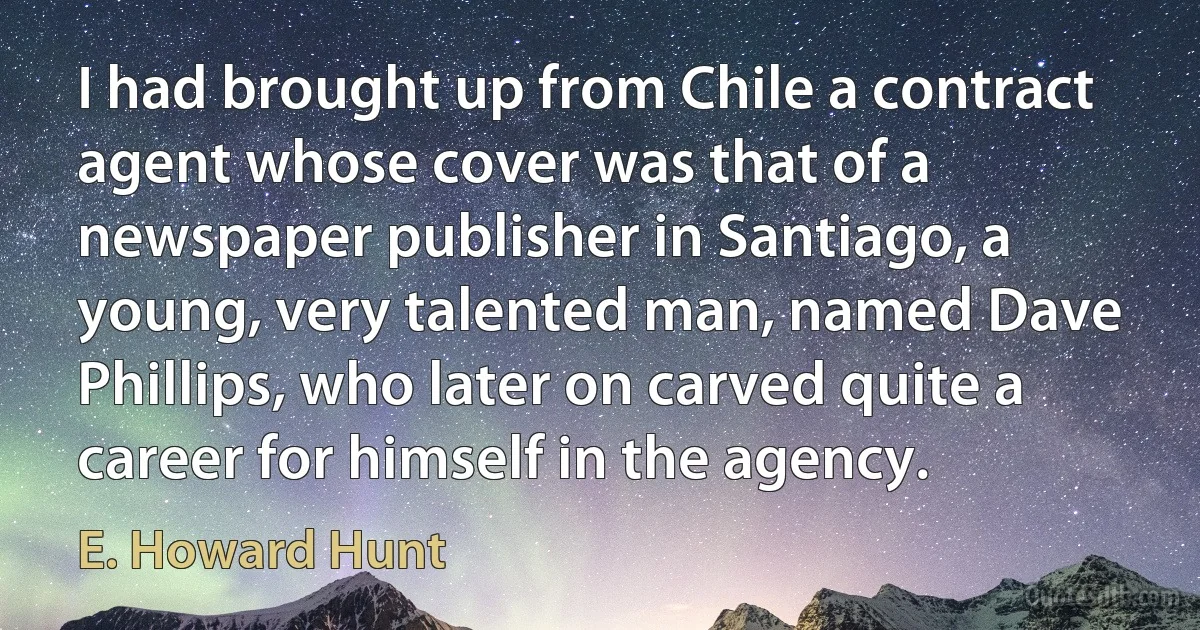 I had brought up from Chile a contract agent whose cover was that of a newspaper publisher in Santiago, a young, very talented man, named Dave Phillips, who later on carved quite a career for himself in the agency. (E. Howard Hunt)