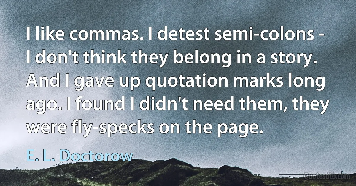 I like commas. I detest semi-colons - I don't think they belong in a story. And I gave up quotation marks long ago. I found I didn't need them, they were fly-specks on the page. (E. L. Doctorow)