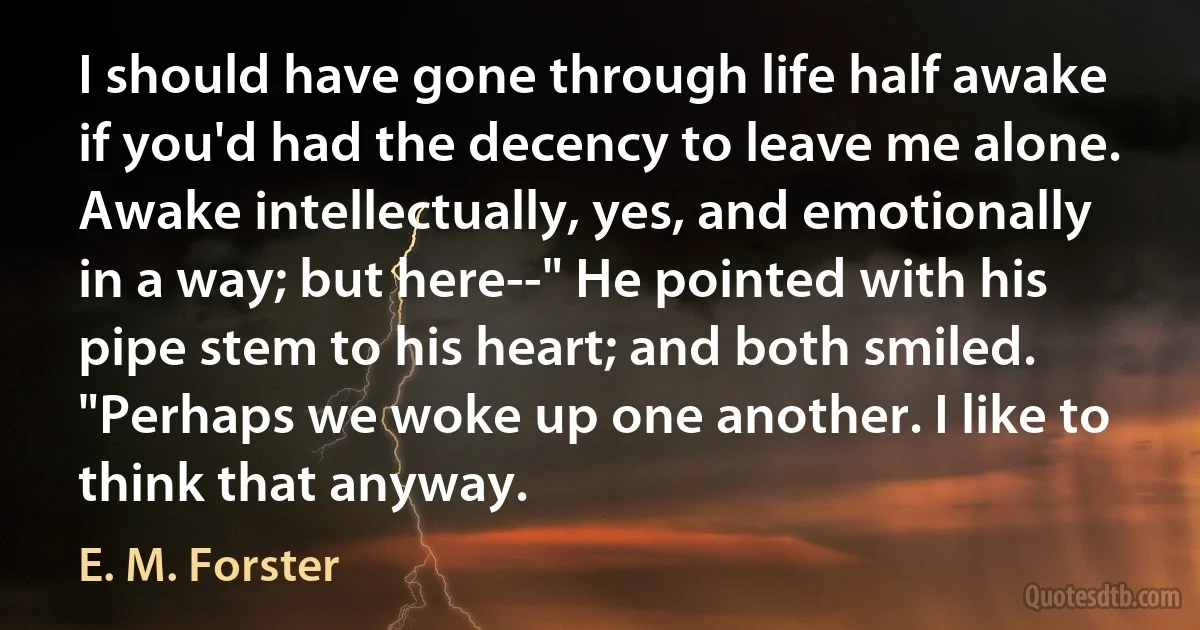 I should have gone through life half awake if you'd had the decency to leave me alone. Awake intellectually, yes, and emotionally in a way; but here--" He pointed with his pipe stem to his heart; and both smiled. "Perhaps we woke up one another. I like to think that anyway. (E. M. Forster)