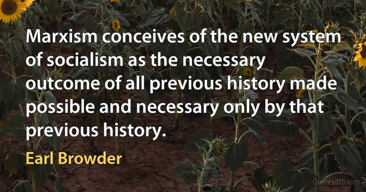 Marxism conceives of the new system of socialism as the necessary outcome of all previous history made possible and necessary only by that previous history. (Earl Browder)