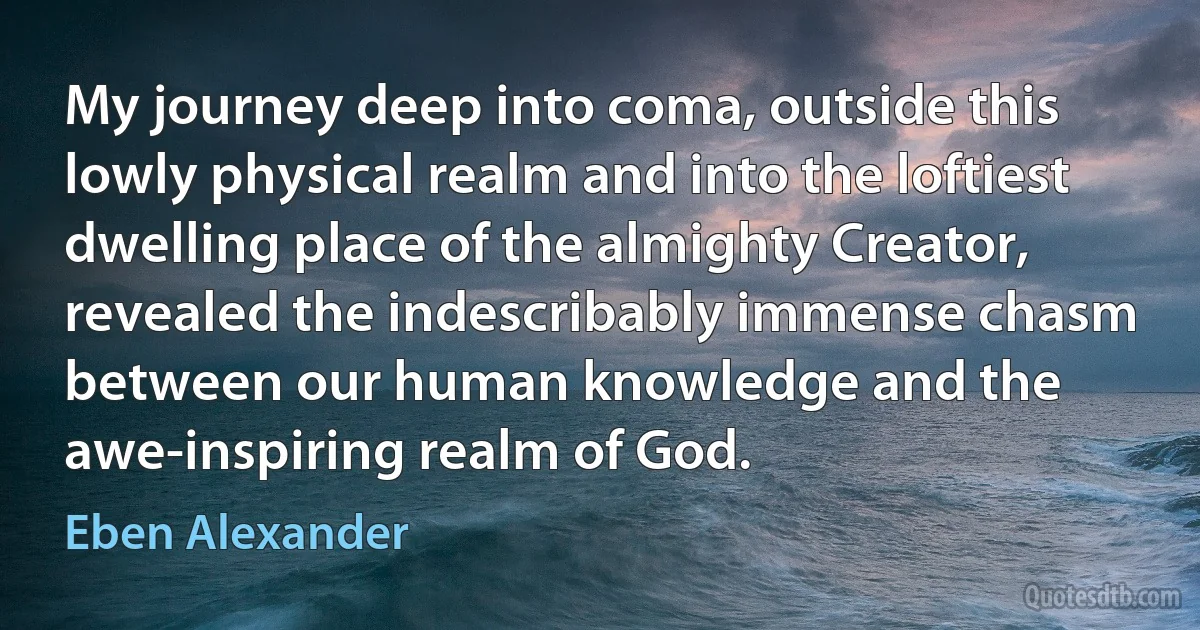 My journey deep into coma, outside this lowly physical realm and into the loftiest dwelling place of the almighty Creator, revealed the indescribably immense chasm between our human knowledge and the awe-inspiring realm of God. (Eben Alexander)