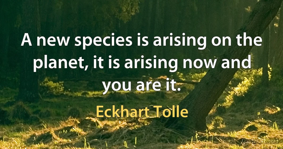 A new species is arising on the planet, it is arising now and you are it. (Eckhart Tolle)