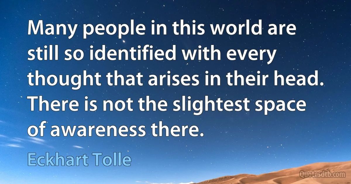 Many people in this world are still so identified with every thought that arises in their head. There is not the slightest space of awareness there. (Eckhart Tolle)