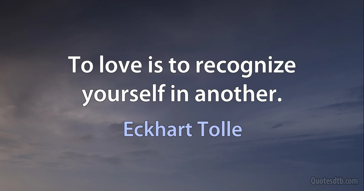 To love is to recognize yourself in another. (Eckhart Tolle)